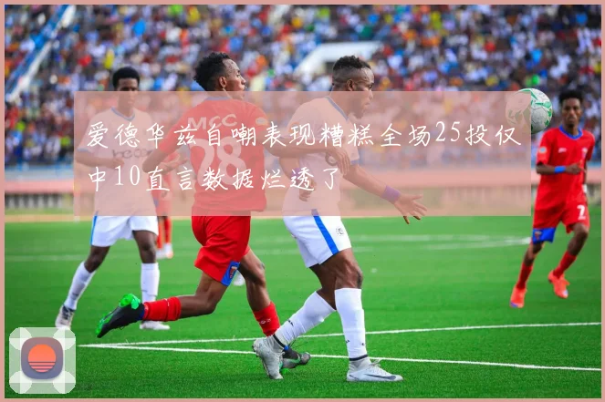 爱德华兹自嘲表现糟糕全场25投仅中10直言数据烂透了