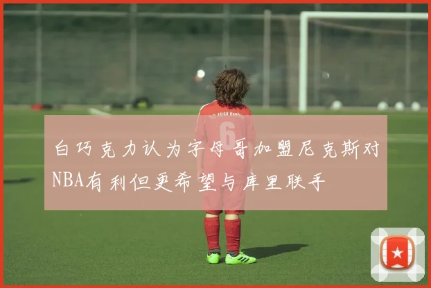 白巧克力认为字母哥加盟尼克斯对NBA有利但更希望与库里联手