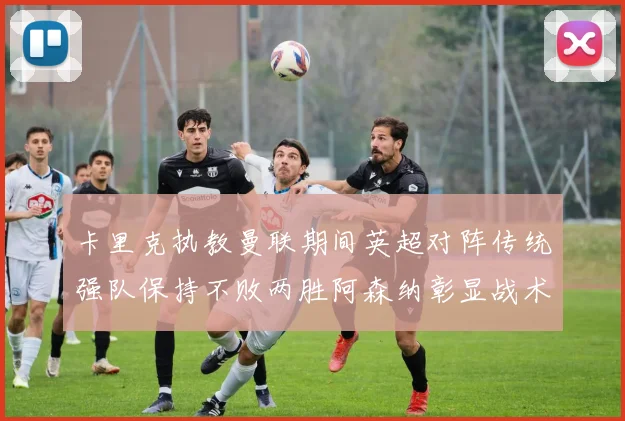 卡里克执教曼联期间英超对阵传统强队保持不败两胜阿森纳彰显战术智慧