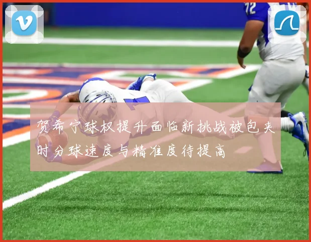 贺希宁球权提升面临新挑战被包夹时分球速度与精准度待提高