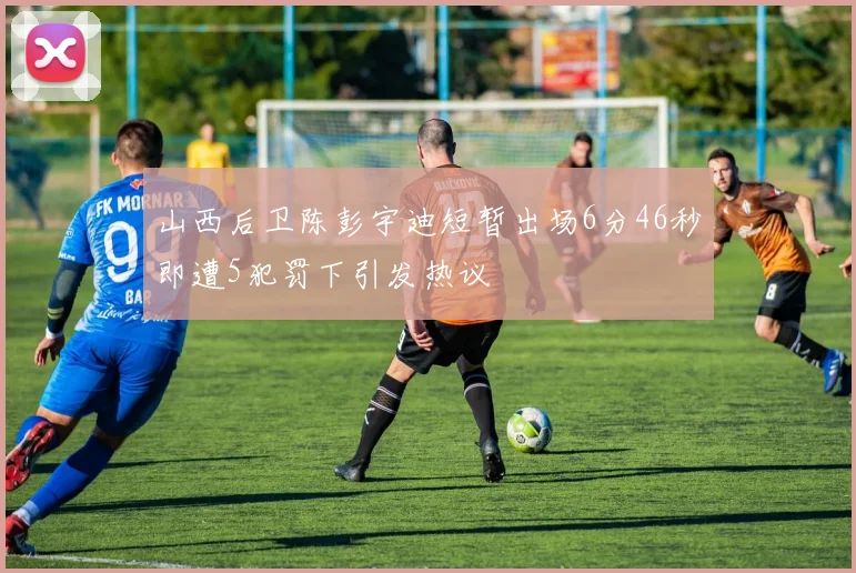 山西后卫陈彭宇迪短暂出场6分46秒即遭5犯罚下引发热议
