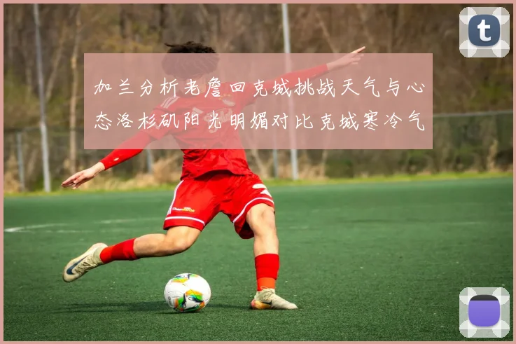 加兰分析老詹回克城挑战天气与心态洛杉矶阳光明媚对比克城寒冷气候