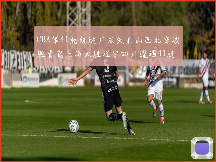 CBA第41轮综述广东失利山西北京战胜青岛上海大胜辽宁四川遭遇41连败困境