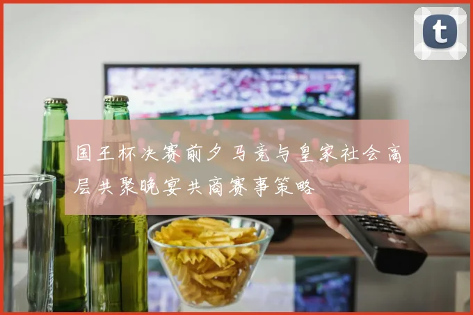 国王杯决赛前夕马竞与皇家社会高层共聚晚宴共商赛事策略