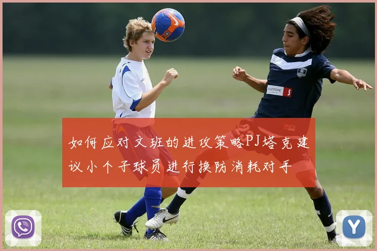 如何应对文班的进攻策略PJ塔克建议小个子球员进行换防消耗对手