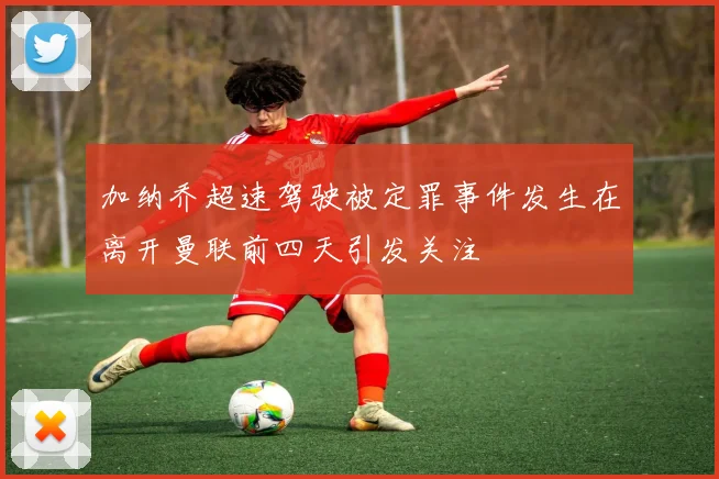 加纳乔超速驾驶被定罪事件发生在离开曼联前四天引发关注