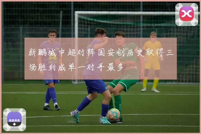 新鹏城中超对阵国安创历史取得三场胜利成单一对手最多