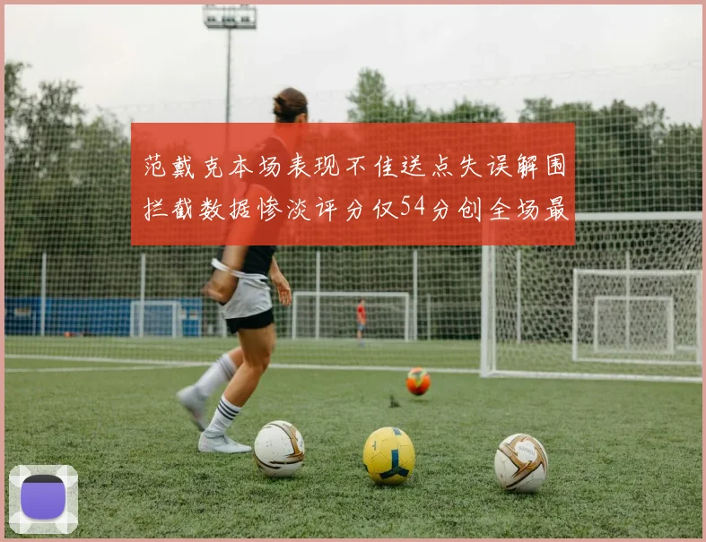 范戴克本场表现不佳送点失误解围拦截数据惨淡评分仅54分创全场最低纪录