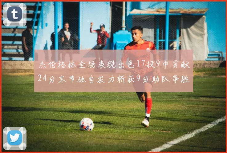 杰伦格林全场表现出色17投9中贡献24分末节独自发力斩获9分助队争胜