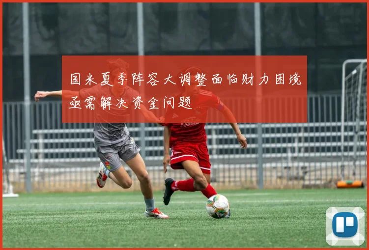 国米夏季阵容大调整面临财力困境亟需解决资金问题
