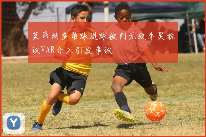 莱昂纳多角球进球被判无效李昊抗议VAR介入引发争议