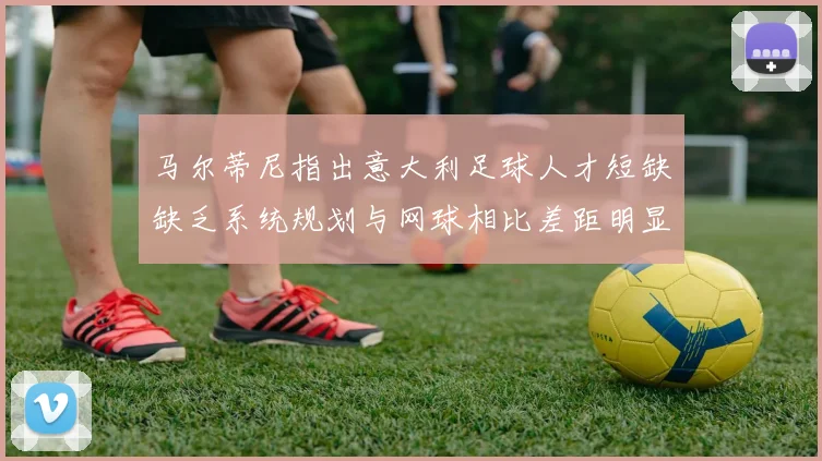 马尔蒂尼指出意大利足球人才短缺缺乏系统规划与网球相比差距明显