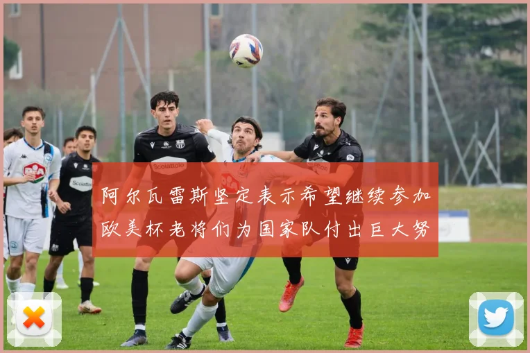 阿尔瓦雷斯坚定表示希望继续参加欧美杯老将们为国家队付出巨大努力
