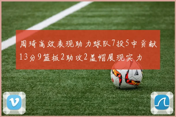 周琦高效表现助力球队7投5中贡献13分9篮板2助攻2盖帽展现实力