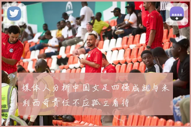 媒体人分析中国女足四强成就与米利西奇责任不应孤立看待