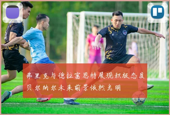 弗里克与德拉富恩特展现积极态度贝尔纳尔未来前景依然光明