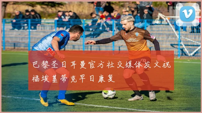 巴黎圣日耳曼官方社交媒体发文祝福埃基蒂克早日康复